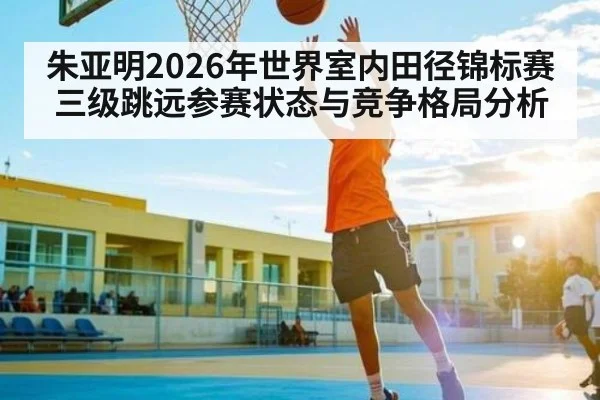朱亚明2026年世界室内田径锦标赛三级跳远参赛状态与竞争格局分析