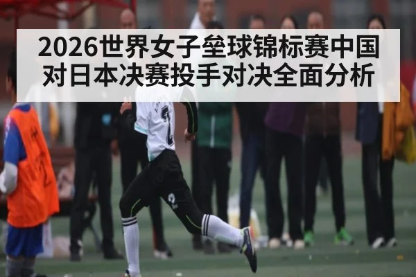 2026世界女子垒球锦标赛中国对日本决赛投手对决全面分析
